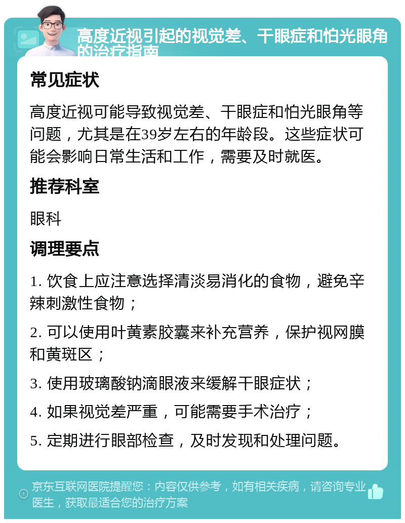 高度近视引起的视觉差、干眼症和怕光眼角的治疗指南 常见症状 高度近视可能导致视觉差、干眼症和怕光眼角等问题，尤其是在39岁左右的年龄段。这些症状可能会影响日常生活和工作，需要及时就医。 推荐科室 眼科 调理要点 1. 饮食上应注意选择清淡易消化的食物，避免辛辣刺激性食物； 2. 可以使用叶黄素胶囊来补充营养，保护视网膜和黄斑区； 3. 使用玻璃酸钠滴眼液来缓解干眼症状； 4. 如果视觉差严重，可能需要手术治疗； 5. 定期进行眼部检查，及时发现和处理问题。