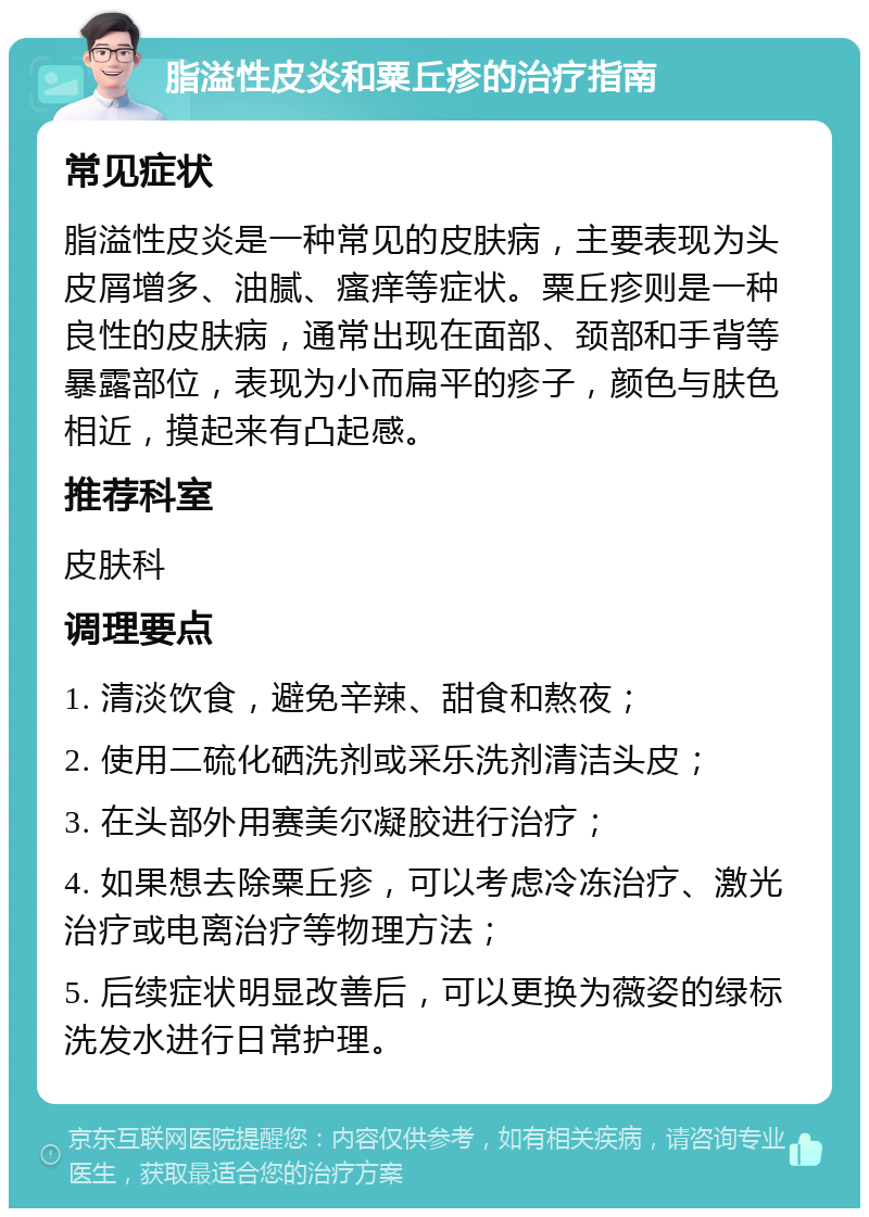 脂溢性皮炎和粟丘疹的治疗指南 常见症状 脂溢性皮炎是一种常见的皮肤病，主要表现为头皮屑增多、油腻、瘙痒等症状。粟丘疹则是一种良性的皮肤病，通常出现在面部、颈部和手背等暴露部位，表现为小而扁平的疹子，颜色与肤色相近，摸起来有凸起感。 推荐科室 皮肤科 调理要点 1. 清淡饮食，避免辛辣、甜食和熬夜； 2. 使用二硫化硒洗剂或采乐洗剂清洁头皮； 3. 在头部外用赛美尔凝胶进行治疗； 4. 如果想去除粟丘疹，可以考虑冷冻治疗、激光治疗或电离治疗等物理方法； 5. 后续症状明显改善后，可以更换为薇姿的绿标洗发水进行日常护理。