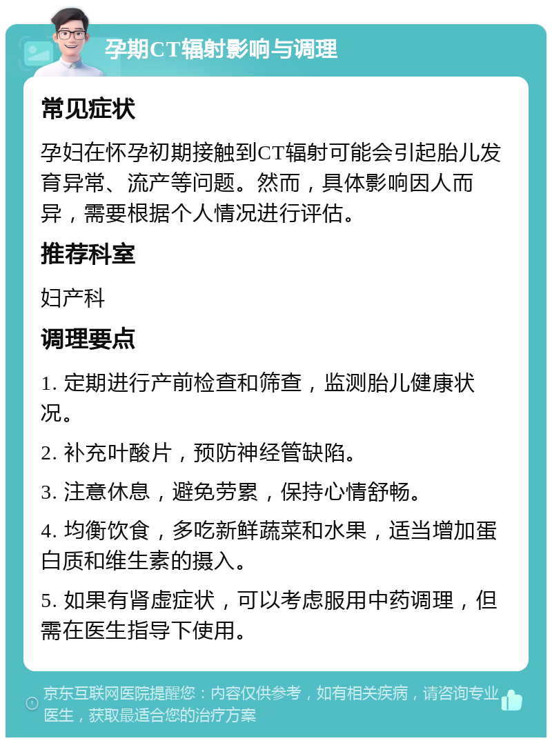 孕期CT辐射影响与调理 常见症状 孕妇在怀孕初期接触到CT辐射可能会引起胎儿发育异常、流产等问题。然而，具体影响因人而异，需要根据个人情况进行评估。 推荐科室 妇产科 调理要点 1. 定期进行产前检查和筛查，监测胎儿健康状况。 2. 补充叶酸片，预防神经管缺陷。 3. 注意休息，避免劳累，保持心情舒畅。 4. 均衡饮食，多吃新鲜蔬菜和水果，适当增加蛋白质和维生素的摄入。 5. 如果有肾虚症状，可以考虑服用中药调理，但需在医生指导下使用。