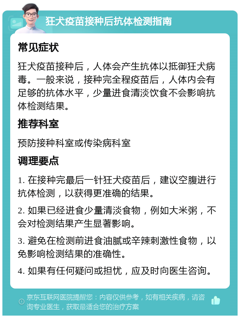 狂犬疫苗接种后抗体检测指南 常见症状 狂犬疫苗接种后，人体会产生抗体以抵御狂犬病毒。一般来说，接种完全程疫苗后，人体内会有足够的抗体水平，少量进食清淡饮食不会影响抗体检测结果。 推荐科室 预防接种科室或传染病科室 调理要点 1. 在接种完最后一针狂犬疫苗后，建议空腹进行抗体检测，以获得更准确的结果。 2. 如果已经进食少量清淡食物，例如大米粥，不会对检测结果产生显著影响。 3. 避免在检测前进食油腻或辛辣刺激性食物，以免影响检测结果的准确性。 4. 如果有任何疑问或担忧，应及时向医生咨询。