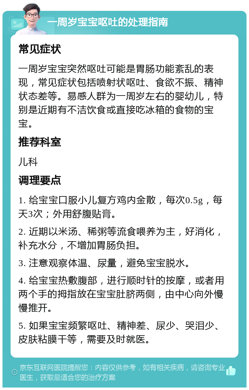 一周岁宝宝呕吐的处理指南 常见症状 一周岁宝宝突然呕吐可能是胃肠功能紊乱的表现，常见症状包括喷射状呕吐、食欲不振、精神状态差等。易感人群为一周岁左右的婴幼儿，特别是近期有不洁饮食或直接吃冰箱的食物的宝宝。 推荐科室 儿科 调理要点 1. 给宝宝口服小儿复方鸡内金散，每次0.5g，每天3次；外用舒腹贴膏。 2. 近期以米汤、稀粥等流食喂养为主，好消化，补充水分，不增加胃肠负担。 3. 注意观察体温、尿量，避免宝宝脱水。 4. 给宝宝热敷腹部，进行顺时针的按摩，或者用两个手的拇指放在宝宝肚脐两侧，由中心向外慢慢推开。 5. 如果宝宝频繁呕吐、精神差、尿少、哭泪少、皮肤粘膜干等，需要及时就医。