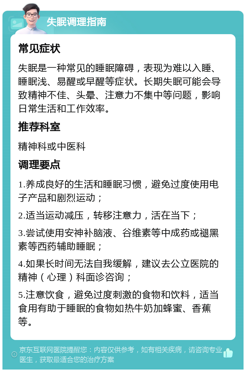 失眠调理指南 常见症状 失眠是一种常见的睡眠障碍，表现为难以入睡、睡眠浅、易醒或早醒等症状。长期失眠可能会导致精神不佳、头晕、注意力不集中等问题，影响日常生活和工作效率。 推荐科室 精神科或中医科 调理要点 1.养成良好的生活和睡眠习惯，避免过度使用电子产品和剧烈运动； 2.适当运动减压，转移注意力，活在当下； 3.尝试使用安神补脑液、谷维素等中成药或褪黑素等西药辅助睡眠； 4.如果长时间无法自我缓解，建议去公立医院的精神（心理）科面诊咨询； 5.注意饮食，避免过度刺激的食物和饮料，适当食用有助于睡眠的食物如热牛奶加蜂蜜、香蕉等。