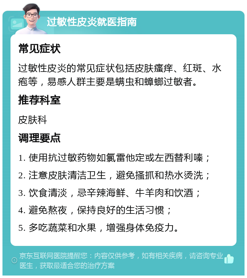 过敏性皮炎就医指南 常见症状 过敏性皮炎的常见症状包括皮肤瘙痒、红斑、水疱等，易感人群主要是螨虫和蟑螂过敏者。 推荐科室 皮肤科 调理要点 1. 使用抗过敏药物如氯雷他定或左西替利嗪； 2. 注意皮肤清洁卫生，避免搔抓和热水烫洗； 3. 饮食清淡，忌辛辣海鲜、牛羊肉和饮酒； 4. 避免熬夜，保持良好的生活习惯； 5. 多吃蔬菜和水果，增强身体免疫力。