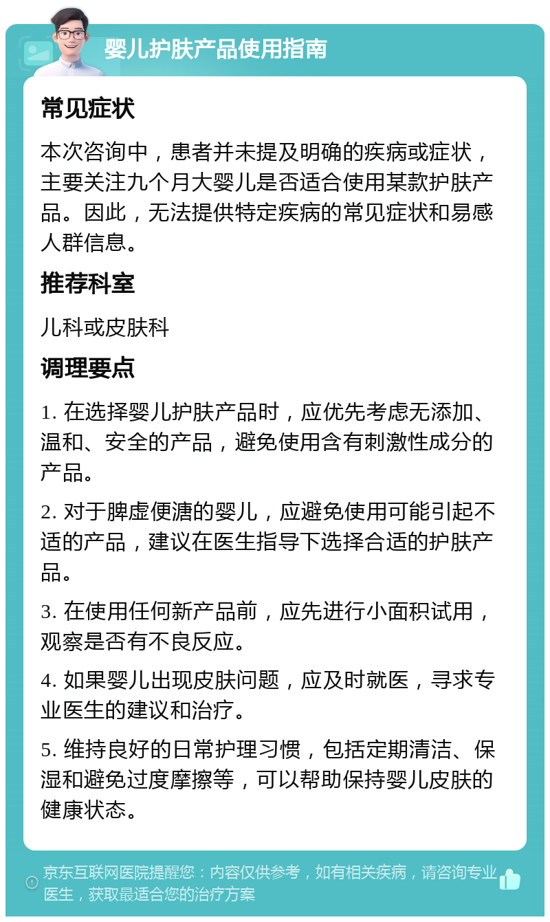 婴儿护肤产品使用指南 常见症状 本次咨询中，患者并未提及明确的疾病或症状，主要关注九个月大婴儿是否适合使用某款护肤产品。因此，无法提供特定疾病的常见症状和易感人群信息。 推荐科室 儿科或皮肤科 调理要点 1. 在选择婴儿护肤产品时，应优先考虑无添加、温和、安全的产品，避免使用含有刺激性成分的产品。 2. 对于脾虚便溏的婴儿，应避免使用可能引起不适的产品，建议在医生指导下选择合适的护肤产品。 3. 在使用任何新产品前，应先进行小面积试用，观察是否有不良反应。 4. 如果婴儿出现皮肤问题，应及时就医，寻求专业医生的建议和治疗。 5. 维持良好的日常护理习惯，包括定期清洁、保湿和避免过度摩擦等，可以帮助保持婴儿皮肤的健康状态。