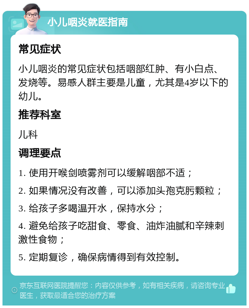 小儿咽炎就医指南 常见症状 小儿咽炎的常见症状包括咽部红肿、有小白点、发烧等。易感人群主要是儿童，尤其是4岁以下的幼儿。 推荐科室 儿科 调理要点 1. 使用开喉剑喷雾剂可以缓解咽部不适； 2. 如果情况没有改善，可以添加头孢克肟颗粒； 3. 给孩子多喝温开水，保持水分； 4. 避免给孩子吃甜食、零食、油炸油腻和辛辣刺激性食物； 5. 定期复诊，确保病情得到有效控制。