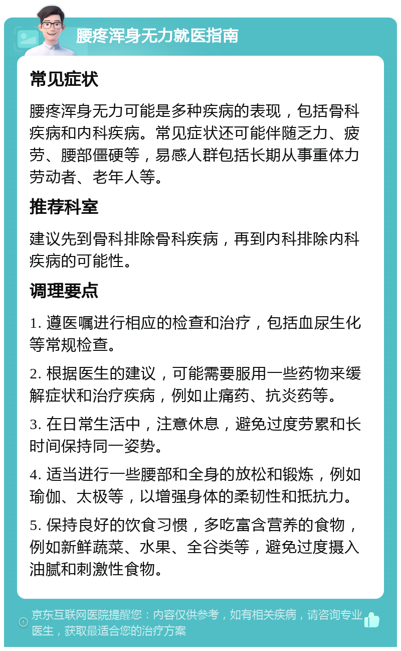 腰疼浑身无力就医指南 常见症状 腰疼浑身无力可能是多种疾病的表现，包括骨科疾病和内科疾病。常见症状还可能伴随乏力、疲劳、腰部僵硬等，易感人群包括长期从事重体力劳动者、老年人等。 推荐科室 建议先到骨科排除骨科疾病，再到内科排除内科疾病的可能性。 调理要点 1. 遵医嘱进行相应的检查和治疗，包括血尿生化等常规检查。 2. 根据医生的建议，可能需要服用一些药物来缓解症状和治疗疾病，例如止痛药、抗炎药等。 3. 在日常生活中，注意休息，避免过度劳累和长时间保持同一姿势。 4. 适当进行一些腰部和全身的放松和锻炼，例如瑜伽、太极等，以增强身体的柔韧性和抵抗力。 5. 保持良好的饮食习惯，多吃富含营养的食物，例如新鲜蔬菜、水果、全谷类等，避免过度摄入油腻和刺激性食物。