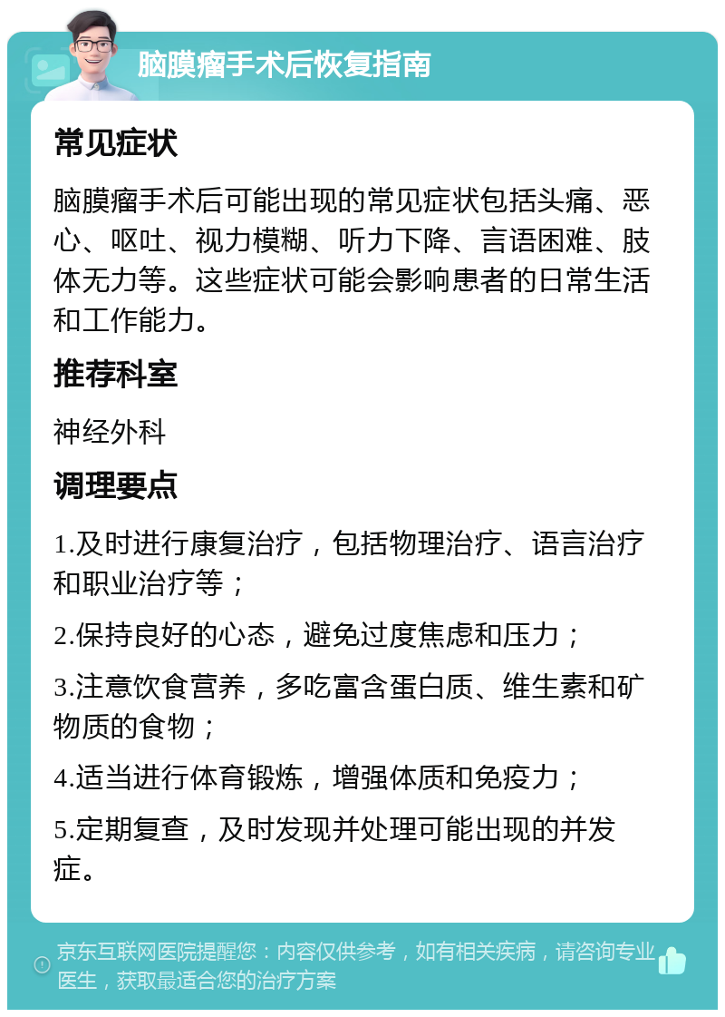 脑膜瘤手术后恢复指南 常见症状 脑膜瘤手术后可能出现的常见症状包括头痛、恶心、呕吐、视力模糊、听力下降、言语困难、肢体无力等。这些症状可能会影响患者的日常生活和工作能力。 推荐科室 神经外科 调理要点 1.及时进行康复治疗，包括物理治疗、语言治疗和职业治疗等； 2.保持良好的心态，避免过度焦虑和压力； 3.注意饮食营养，多吃富含蛋白质、维生素和矿物质的食物； 4.适当进行体育锻炼，增强体质和免疫力； 5.定期复查，及时发现并处理可能出现的并发症。