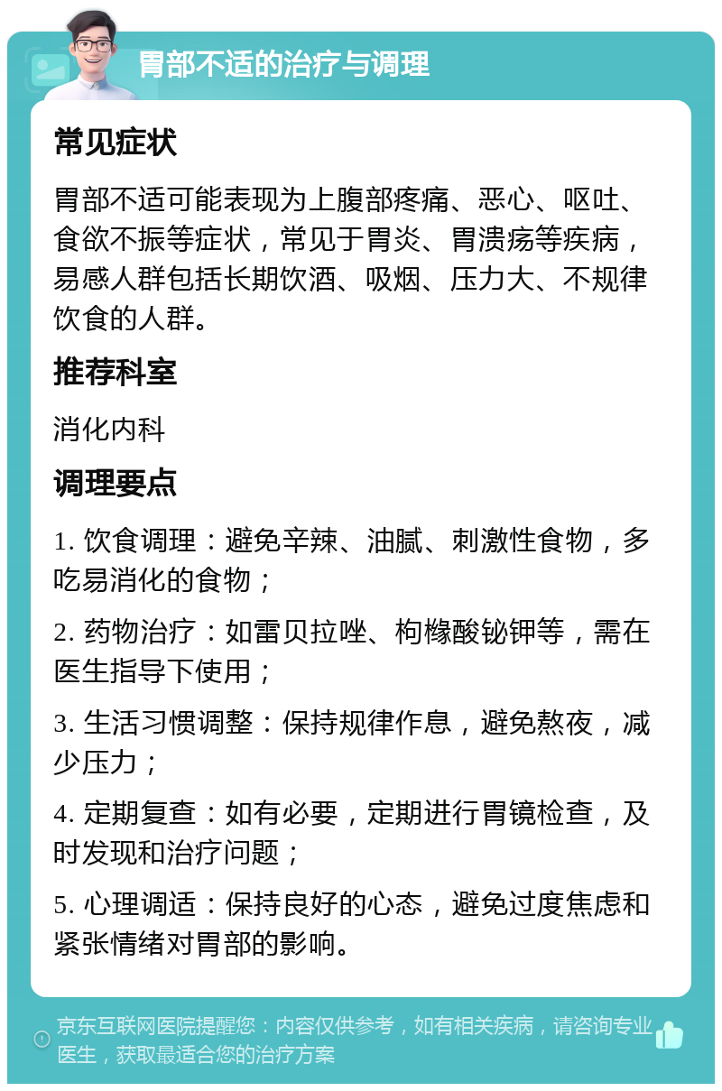 胃部不适的治疗与调理 常见症状 胃部不适可能表现为上腹部疼痛、恶心、呕吐、食欲不振等症状，常见于胃炎、胃溃疡等疾病，易感人群包括长期饮酒、吸烟、压力大、不规律饮食的人群。 推荐科室 消化内科 调理要点 1. 饮食调理：避免辛辣、油腻、刺激性食物，多吃易消化的食物； 2. 药物治疗：如雷贝拉唑、枸橼酸铋钾等，需在医生指导下使用； 3. 生活习惯调整：保持规律作息，避免熬夜，减少压力； 4. 定期复查：如有必要，定期进行胃镜检查，及时发现和治疗问题； 5. 心理调适：保持良好的心态，避免过度焦虑和紧张情绪对胃部的影响。