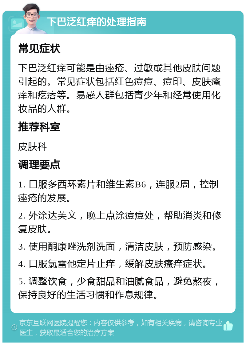 下巴泛红痒的处理指南 常见症状 下巴泛红痒可能是由痤疮、过敏或其他皮肤问题引起的。常见症状包括红色痘痘、痘印、皮肤瘙痒和疙瘩等。易感人群包括青少年和经常使用化妆品的人群。 推荐科室 皮肤科 调理要点 1. 口服多西环素片和维生素B6，连服2周，控制痤疮的发展。 2. 外涂达芙文，晚上点涂痘痘处，帮助消炎和修复皮肤。 3. 使用酮康唑洗剂洗面，清洁皮肤，预防感染。 4. 口服氯雷他定片止痒，缓解皮肤瘙痒症状。 5. 调整饮食，少食甜品和油腻食品，避免熬夜，保持良好的生活习惯和作息规律。