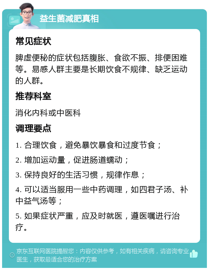 益生菌减肥真相 常见症状 脾虚便秘的症状包括腹胀、食欲不振、排便困难等。易感人群主要是长期饮食不规律、缺乏运动的人群。 推荐科室 消化内科或中医科 调理要点 1. 合理饮食，避免暴饮暴食和过度节食； 2. 增加运动量，促进肠道蠕动； 3. 保持良好的生活习惯，规律作息； 4. 可以适当服用一些中药调理，如四君子汤、补中益气汤等； 5. 如果症状严重，应及时就医，遵医嘱进行治疗。