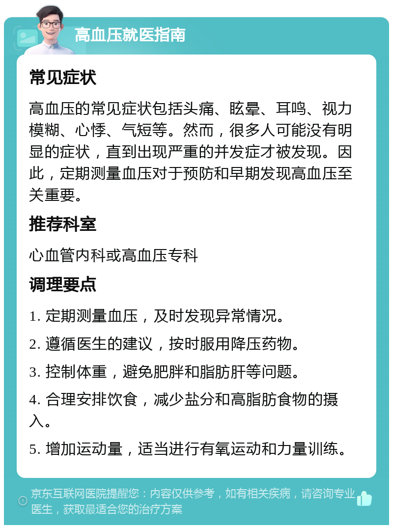 高血压就医指南 常见症状 高血压的常见症状包括头痛、眩晕、耳鸣、视力模糊、心悸、气短等。然而，很多人可能没有明显的症状，直到出现严重的并发症才被发现。因此，定期测量血压对于预防和早期发现高血压至关重要。 推荐科室 心血管内科或高血压专科 调理要点 1. 定期测量血压，及时发现异常情况。 2. 遵循医生的建议，按时服用降压药物。 3. 控制体重，避免肥胖和脂肪肝等问题。 4. 合理安排饮食，减少盐分和高脂肪食物的摄入。 5. 增加运动量，适当进行有氧运动和力量训练。