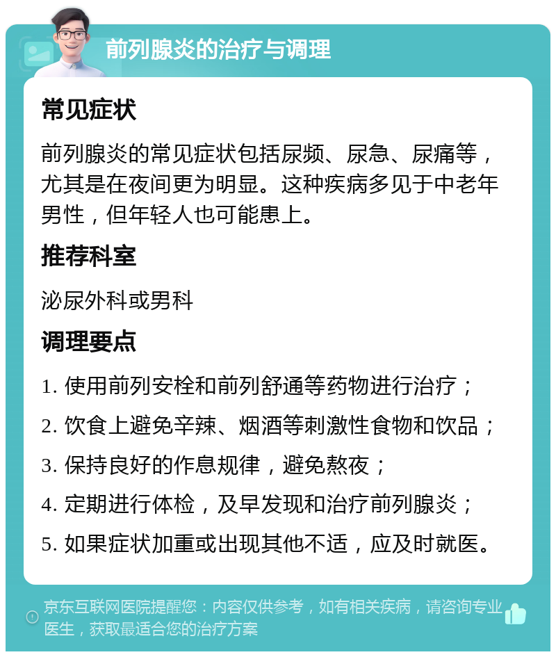 前列腺炎的治疗与调理 常见症状 前列腺炎的常见症状包括尿频、尿急、尿痛等，尤其是在夜间更为明显。这种疾病多见于中老年男性，但年轻人也可能患上。 推荐科室 泌尿外科或男科 调理要点 1. 使用前列安栓和前列舒通等药物进行治疗； 2. 饮食上避免辛辣、烟酒等刺激性食物和饮品； 3. 保持良好的作息规律，避免熬夜； 4. 定期进行体检，及早发现和治疗前列腺炎； 5. 如果症状加重或出现其他不适，应及时就医。