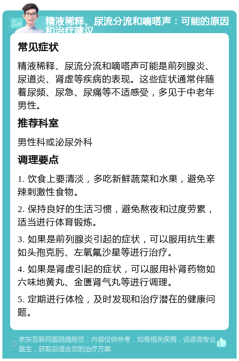 精液稀释、尿流分流和嘀嗒声：可能的原因和治疗建议 常见症状 精液稀释、尿流分流和嘀嗒声可能是前列腺炎、尿道炎、肾虚等疾病的表现。这些症状通常伴随着尿频、尿急、尿痛等不适感受，多见于中老年男性。 推荐科室 男性科或泌尿外科 调理要点 1. 饮食上要清淡，多吃新鲜蔬菜和水果，避免辛辣刺激性食物。 2. 保持良好的生活习惯，避免熬夜和过度劳累，适当进行体育锻炼。 3. 如果是前列腺炎引起的症状，可以服用抗生素如头孢克肟、左氧氟沙星等进行治疗。 4. 如果是肾虚引起的症状，可以服用补肾药物如六味地黄丸、金匮肾气丸等进行调理。 5. 定期进行体检，及时发现和治疗潜在的健康问题。