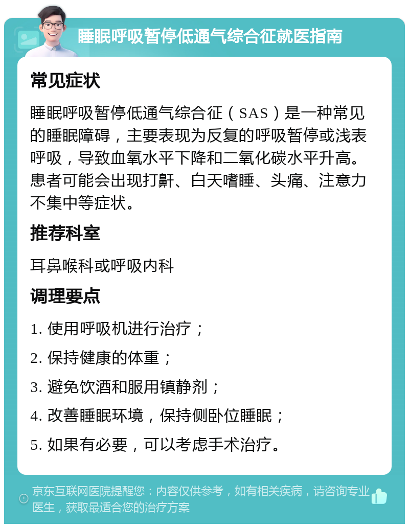 睡眠呼吸暂停低通气综合征就医指南 常见症状 睡眠呼吸暂停低通气综合征（SAS）是一种常见的睡眠障碍，主要表现为反复的呼吸暂停或浅表呼吸，导致血氧水平下降和二氧化碳水平升高。患者可能会出现打鼾、白天嗜睡、头痛、注意力不集中等症状。 推荐科室 耳鼻喉科或呼吸内科 调理要点 1. 使用呼吸机进行治疗； 2. 保持健康的体重； 3. 避免饮酒和服用镇静剂； 4. 改善睡眠环境，保持侧卧位睡眠； 5. 如果有必要，可以考虑手术治疗。