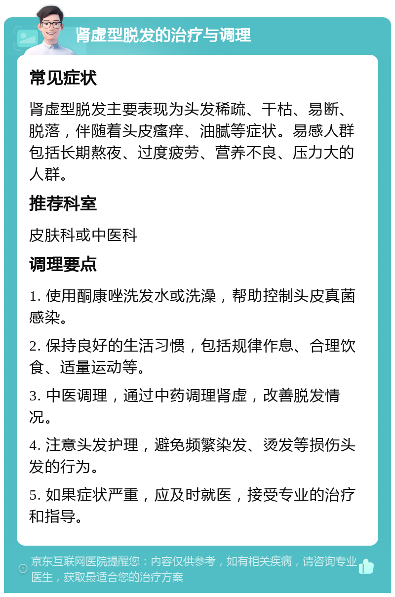 肾虚型脱发的治疗与调理 常见症状 肾虚型脱发主要表现为头发稀疏、干枯、易断、脱落，伴随着头皮瘙痒、油腻等症状。易感人群包括长期熬夜、过度疲劳、营养不良、压力大的人群。 推荐科室 皮肤科或中医科 调理要点 1. 使用酮康唑洗发水或洗澡，帮助控制头皮真菌感染。 2. 保持良好的生活习惯，包括规律作息、合理饮食、适量运动等。 3. 中医调理，通过中药调理肾虚，改善脱发情况。 4. 注意头发护理，避免频繁染发、烫发等损伤头发的行为。 5. 如果症状严重，应及时就医，接受专业的治疗和指导。