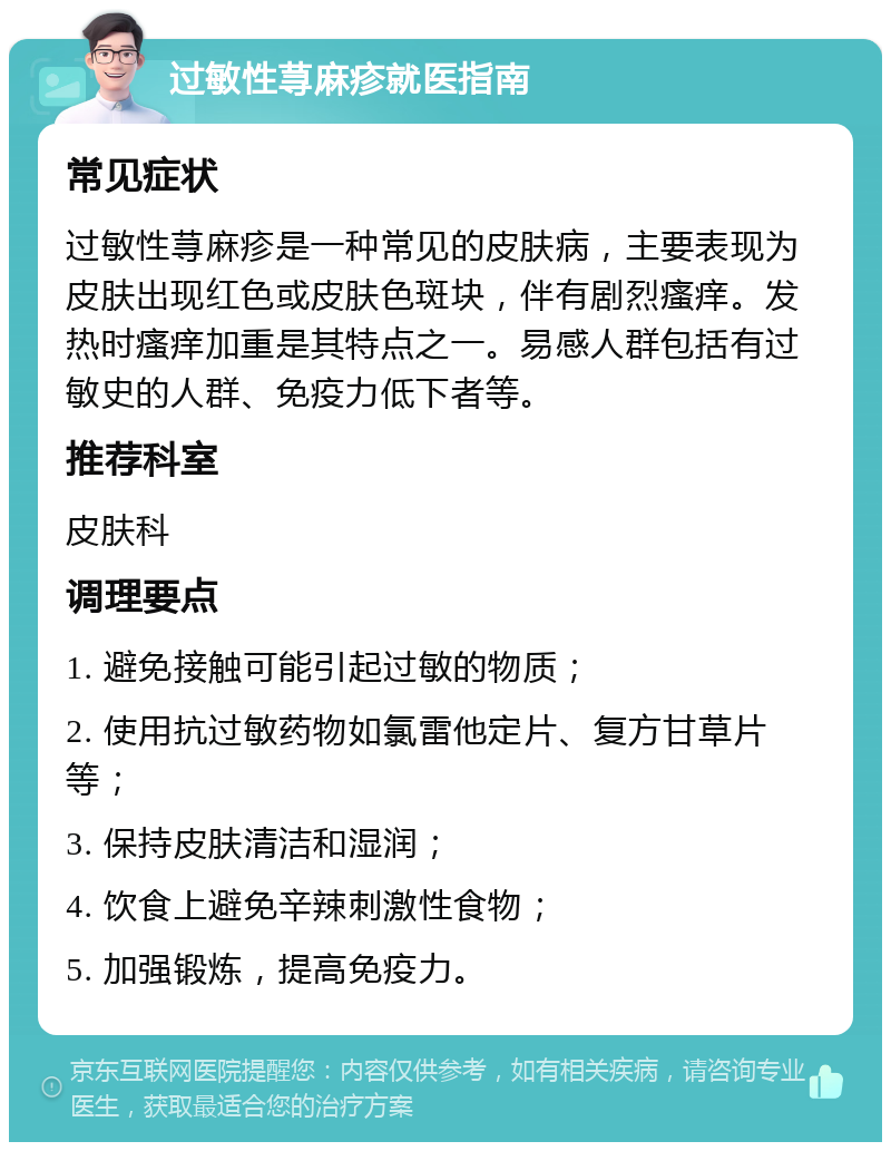 过敏性荨麻疹就医指南 常见症状 过敏性荨麻疹是一种常见的皮肤病，主要表现为皮肤出现红色或皮肤色斑块，伴有剧烈瘙痒。发热时瘙痒加重是其特点之一。易感人群包括有过敏史的人群、免疫力低下者等。 推荐科室 皮肤科 调理要点 1. 避免接触可能引起过敏的物质； 2. 使用抗过敏药物如氯雷他定片、复方甘草片等； 3. 保持皮肤清洁和湿润； 4. 饮食上避免辛辣刺激性食物； 5. 加强锻炼，提高免疫力。