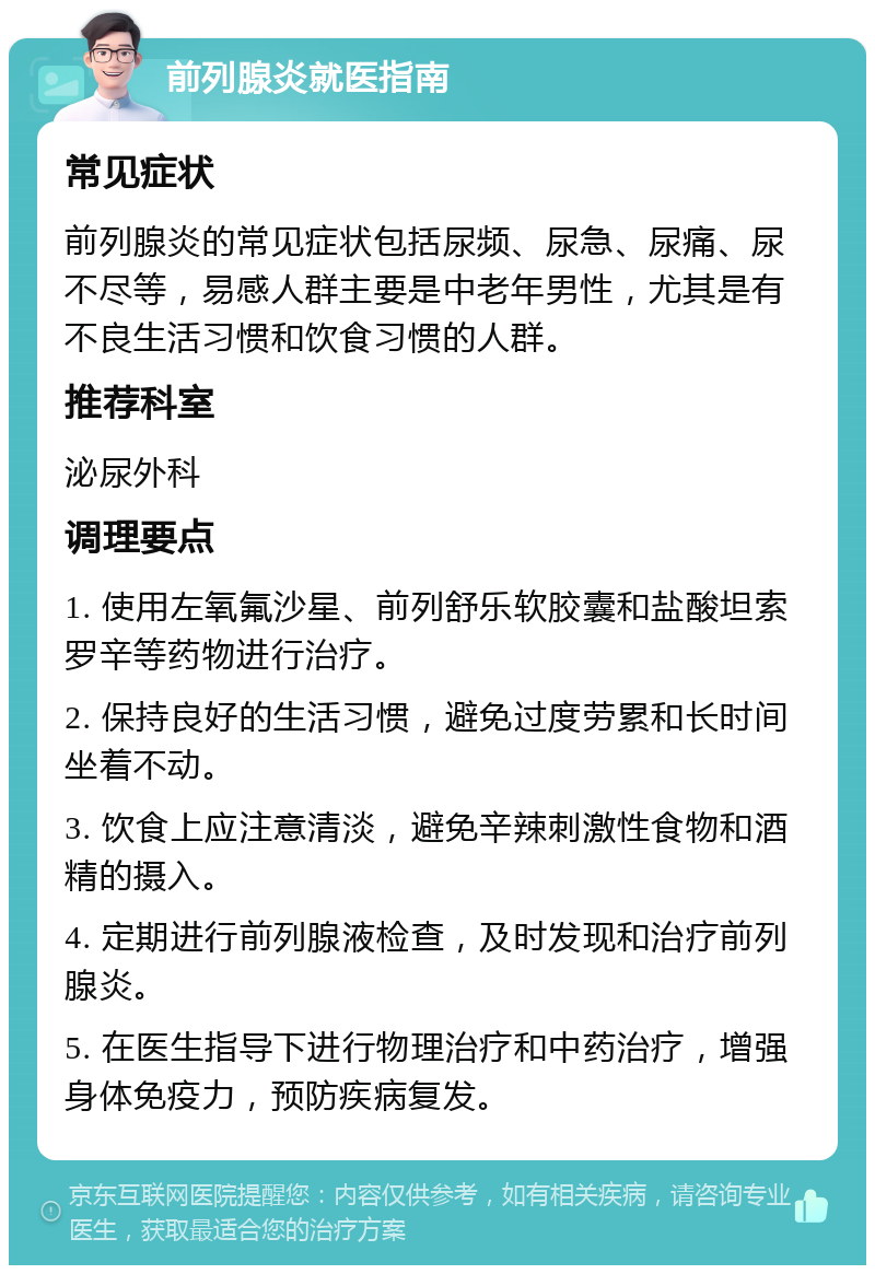 前列腺炎就医指南 常见症状 前列腺炎的常见症状包括尿频、尿急、尿痛、尿不尽等，易感人群主要是中老年男性，尤其是有不良生活习惯和饮食习惯的人群。 推荐科室 泌尿外科 调理要点 1. 使用左氧氟沙星、前列舒乐软胶囊和盐酸坦索罗辛等药物进行治疗。 2. 保持良好的生活习惯，避免过度劳累和长时间坐着不动。 3. 饮食上应注意清淡，避免辛辣刺激性食物和酒精的摄入。 4. 定期进行前列腺液检查，及时发现和治疗前列腺炎。 5. 在医生指导下进行物理治疗和中药治疗，增强身体免疫力，预防疾病复发。