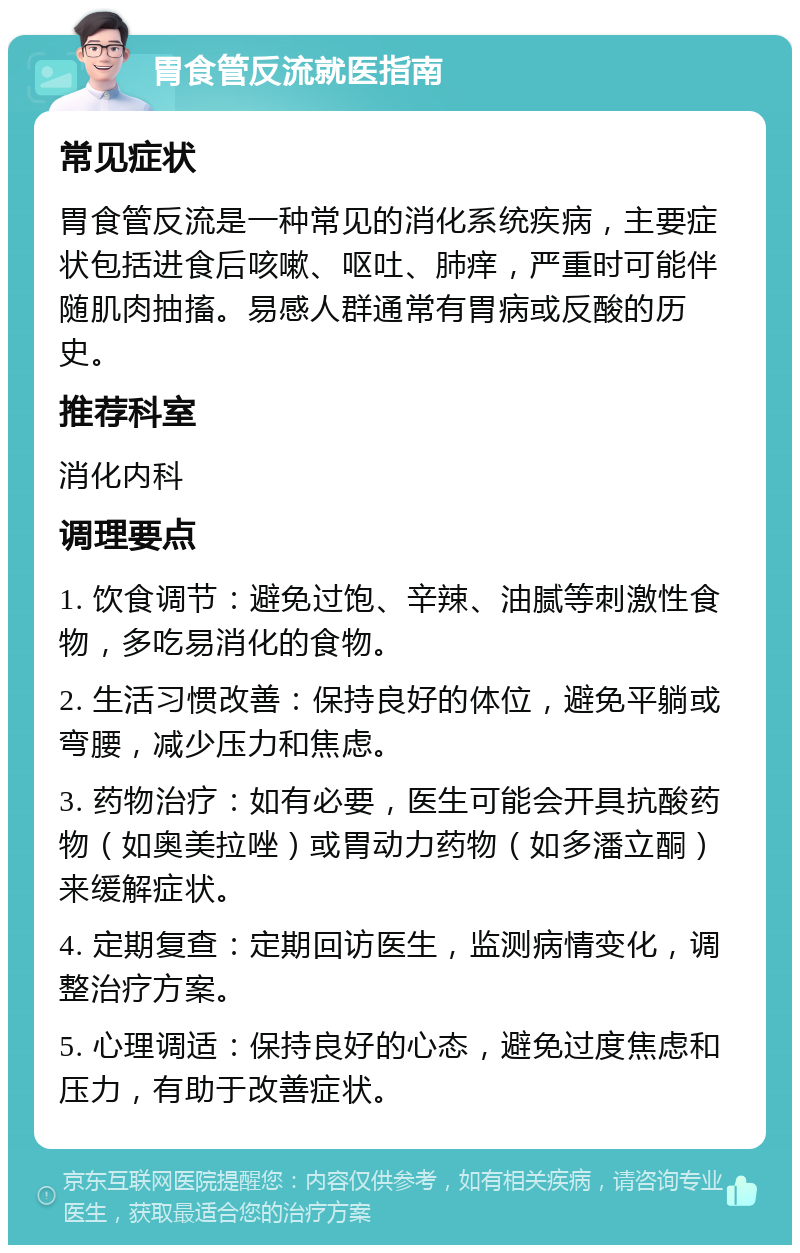 胃食管反流就医指南 常见症状 胃食管反流是一种常见的消化系统疾病，主要症状包括进食后咳嗽、呕吐、肺痒，严重时可能伴随肌肉抽搐。易感人群通常有胃病或反酸的历史。 推荐科室 消化内科 调理要点 1. 饮食调节：避免过饱、辛辣、油腻等刺激性食物，多吃易消化的食物。 2. 生活习惯改善：保持良好的体位，避免平躺或弯腰，减少压力和焦虑。 3. 药物治疗：如有必要，医生可能会开具抗酸药物（如奥美拉唑）或胃动力药物（如多潘立酮）来缓解症状。 4. 定期复查：定期回访医生，监测病情变化，调整治疗方案。 5. 心理调适：保持良好的心态，避免过度焦虑和压力，有助于改善症状。