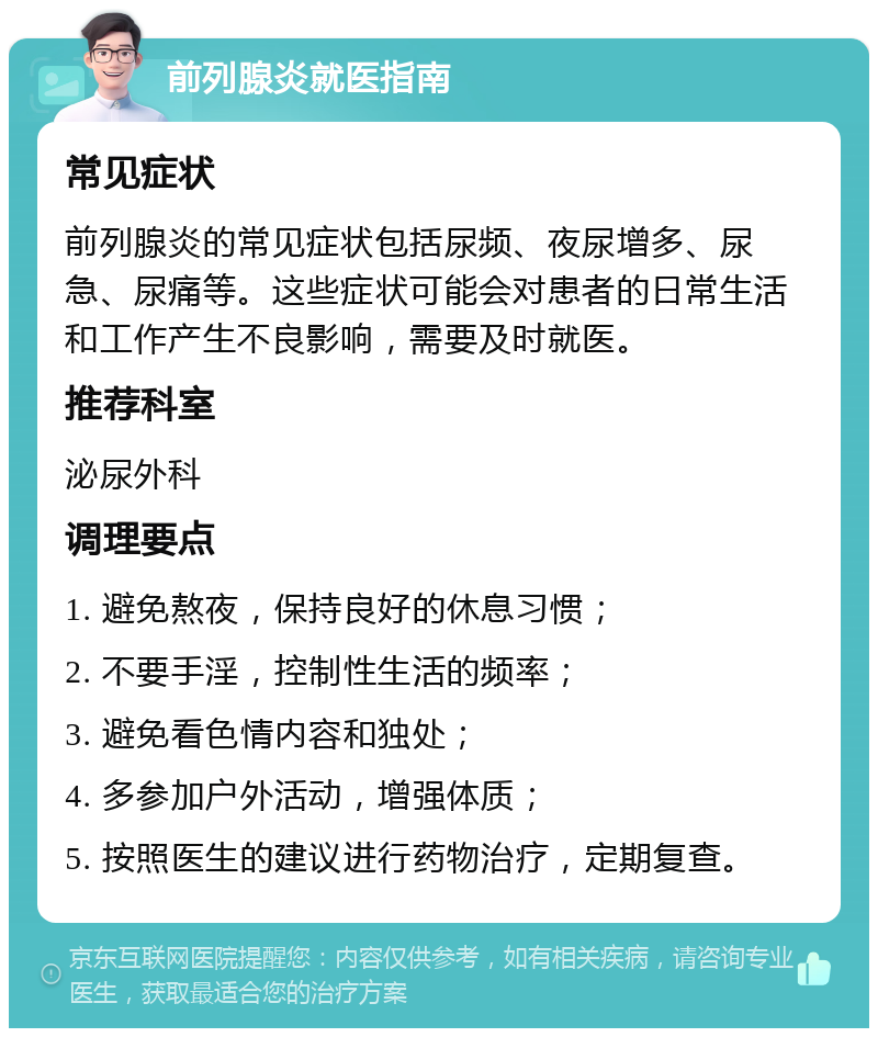 前列腺炎就医指南 常见症状 前列腺炎的常见症状包括尿频、夜尿增多、尿急、尿痛等。这些症状可能会对患者的日常生活和工作产生不良影响，需要及时就医。 推荐科室 泌尿外科 调理要点 1. 避免熬夜，保持良好的休息习惯； 2. 不要手淫，控制性生活的频率； 3. 避免看色情内容和独处； 4. 多参加户外活动，增强体质； 5. 按照医生的建议进行药物治疗，定期复查。