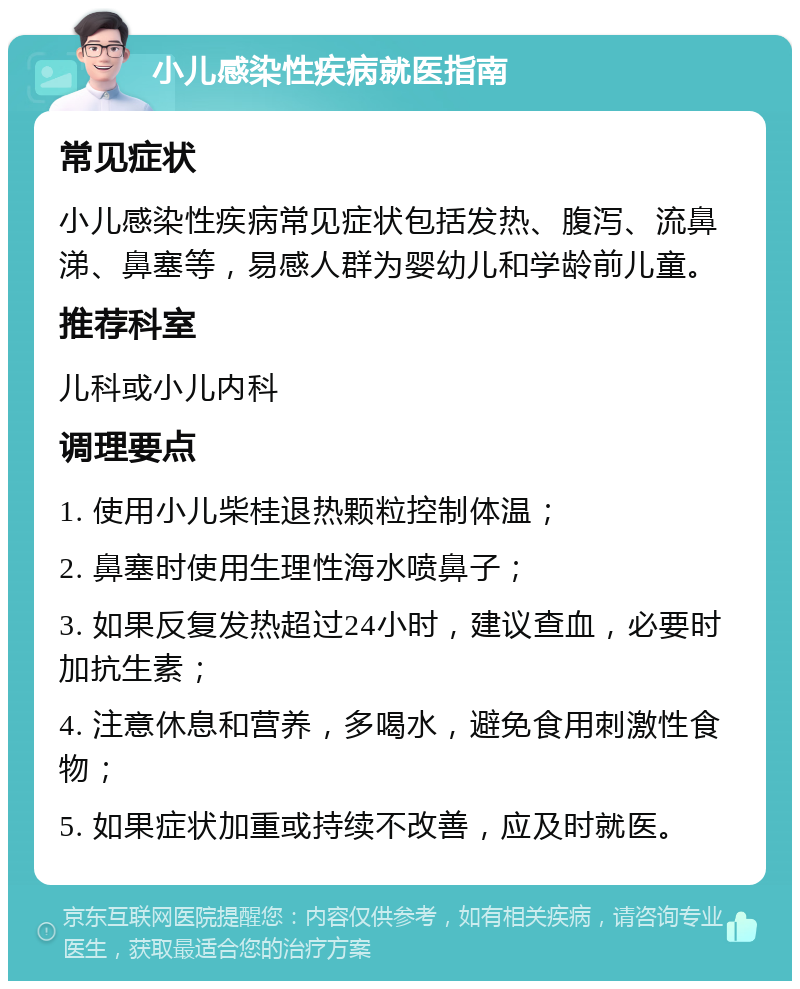 小儿感染性疾病就医指南 常见症状 小儿感染性疾病常见症状包括发热、腹泻、流鼻涕、鼻塞等，易感人群为婴幼儿和学龄前儿童。 推荐科室 儿科或小儿内科 调理要点 1. 使用小儿柴桂退热颗粒控制体温； 2. 鼻塞时使用生理性海水喷鼻子； 3. 如果反复发热超过24小时，建议查血，必要时加抗生素； 4. 注意休息和营养，多喝水，避免食用刺激性食物； 5. 如果症状加重或持续不改善，应及时就医。