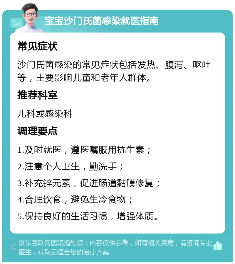 宝宝沙门氏菌感染就医指南 常见症状 沙门氏菌感染的常见症状包括发热、腹泻、呕吐等，主要影响儿童和老年人群体。 推荐科室 儿科或感染科 调理要点 1.及时就医，遵医嘱服用抗生素； 2.注意个人卫生，勤洗手； 3.补充锌元素，促进肠道黏膜修复； 4.合理饮食，避免生冷食物； 5.保持良好的生活习惯，增强体质。