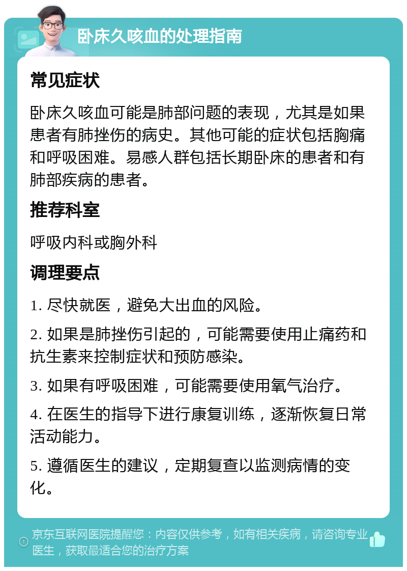 卧床久咳血的处理指南 常见症状 卧床久咳血可能是肺部问题的表现，尤其是如果患者有肺挫伤的病史。其他可能的症状包括胸痛和呼吸困难。易感人群包括长期卧床的患者和有肺部疾病的患者。 推荐科室 呼吸内科或胸外科 调理要点 1. 尽快就医，避免大出血的风险。 2. 如果是肺挫伤引起的，可能需要使用止痛药和抗生素来控制症状和预防感染。 3. 如果有呼吸困难，可能需要使用氧气治疗。 4. 在医生的指导下进行康复训练，逐渐恢复日常活动能力。 5. 遵循医生的建议，定期复查以监测病情的变化。