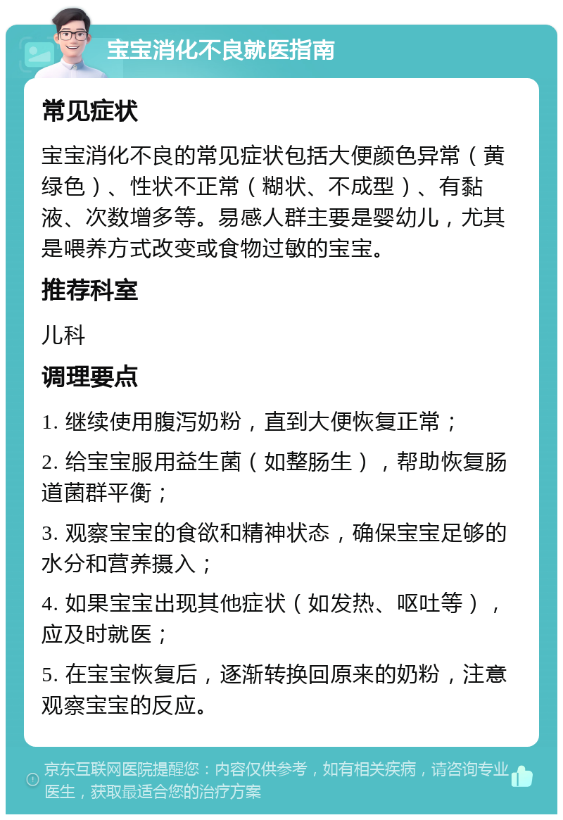 宝宝消化不良就医指南 常见症状 宝宝消化不良的常见症状包括大便颜色异常（黄绿色）、性状不正常（糊状、不成型）、有黏液、次数增多等。易感人群主要是婴幼儿，尤其是喂养方式改变或食物过敏的宝宝。 推荐科室 儿科 调理要点 1. 继续使用腹泻奶粉，直到大便恢复正常； 2. 给宝宝服用益生菌（如整肠生），帮助恢复肠道菌群平衡； 3. 观察宝宝的食欲和精神状态，确保宝宝足够的水分和营养摄入； 4. 如果宝宝出现其他症状（如发热、呕吐等），应及时就医； 5. 在宝宝恢复后，逐渐转换回原来的奶粉，注意观察宝宝的反应。