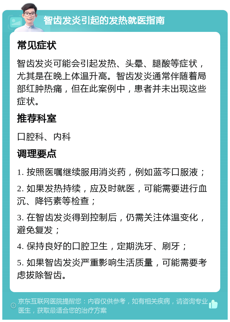 智齿发炎引起的发热就医指南 常见症状 智齿发炎可能会引起发热、头晕、腿酸等症状，尤其是在晚上体温升高。智齿发炎通常伴随着局部红肿热痛，但在此案例中，患者并未出现这些症状。 推荐科室 口腔科、内科 调理要点 1. 按照医嘱继续服用消炎药，例如蓝芩口服液； 2. 如果发热持续，应及时就医，可能需要进行血沉、降钙素等检查； 3. 在智齿发炎得到控制后，仍需关注体温变化，避免复发； 4. 保持良好的口腔卫生，定期洗牙、刷牙； 5. 如果智齿发炎严重影响生活质量，可能需要考虑拔除智齿。