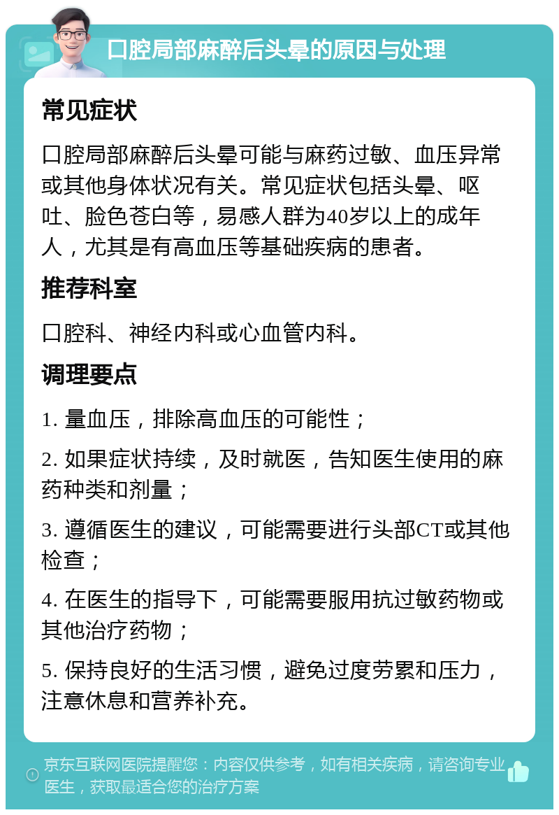 口腔局部麻醉后头晕的原因与处理 常见症状 口腔局部麻醉后头晕可能与麻药过敏、血压异常或其他身体状况有关。常见症状包括头晕、呕吐、脸色苍白等，易感人群为40岁以上的成年人，尤其是有高血压等基础疾病的患者。 推荐科室 口腔科、神经内科或心血管内科。 调理要点 1. 量血压，排除高血压的可能性； 2. 如果症状持续，及时就医，告知医生使用的麻药种类和剂量； 3. 遵循医生的建议，可能需要进行头部CT或其他检查； 4. 在医生的指导下，可能需要服用抗过敏药物或其他治疗药物； 5. 保持良好的生活习惯，避免过度劳累和压力，注意休息和营养补充。