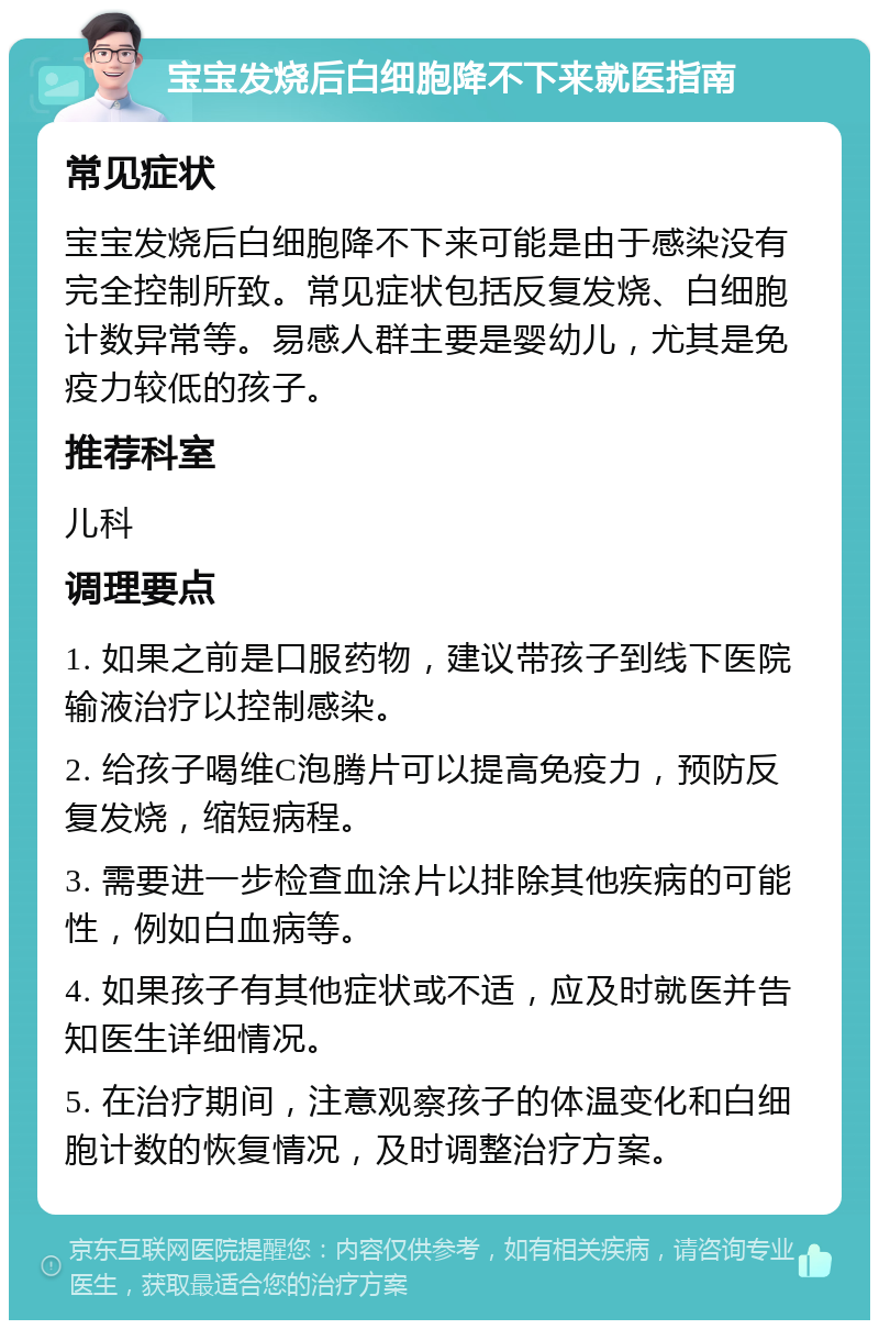 宝宝发烧后白细胞降不下来就医指南 常见症状 宝宝发烧后白细胞降不下来可能是由于感染没有完全控制所致。常见症状包括反复发烧、白细胞计数异常等。易感人群主要是婴幼儿，尤其是免疫力较低的孩子。 推荐科室 儿科 调理要点 1. 如果之前是口服药物，建议带孩子到线下医院输液治疗以控制感染。 2. 给孩子喝维C泡腾片可以提高免疫力，预防反复发烧，缩短病程。 3. 需要进一步检查血涂片以排除其他疾病的可能性，例如白血病等。 4. 如果孩子有其他症状或不适，应及时就医并告知医生详细情况。 5. 在治疗期间，注意观察孩子的体温变化和白细胞计数的恢复情况，及时调整治疗方案。