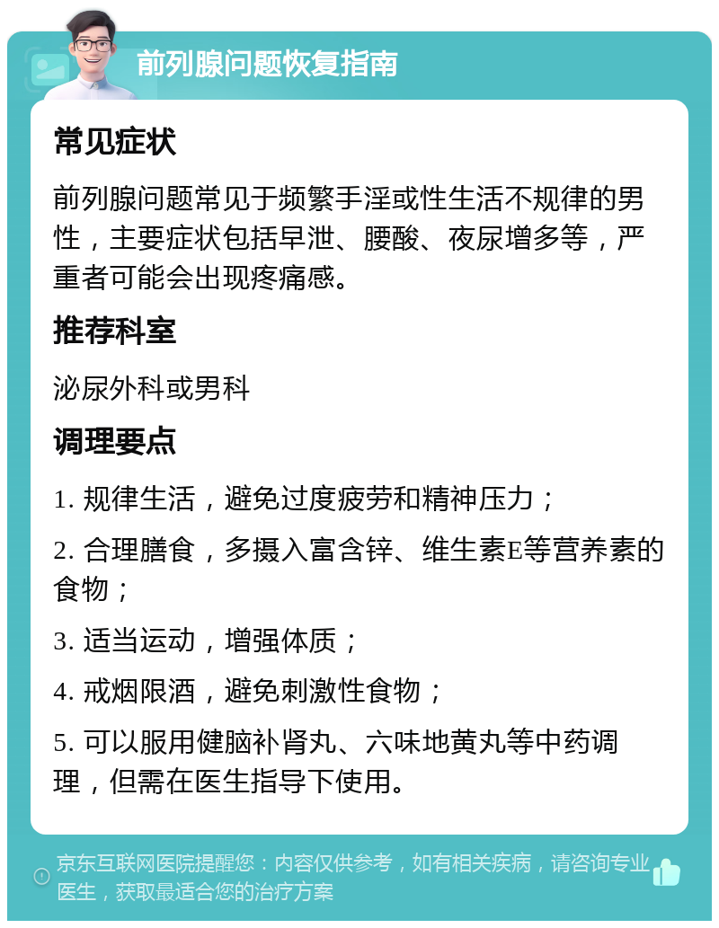 前列腺问题恢复指南 常见症状 前列腺问题常见于频繁手淫或性生活不规律的男性，主要症状包括早泄、腰酸、夜尿增多等，严重者可能会出现疼痛感。 推荐科室 泌尿外科或男科 调理要点 1. 规律生活，避免过度疲劳和精神压力； 2. 合理膳食，多摄入富含锌、维生素E等营养素的食物； 3. 适当运动，增强体质； 4. 戒烟限酒，避免刺激性食物； 5. 可以服用健脑补肾丸、六味地黄丸等中药调理，但需在医生指导下使用。