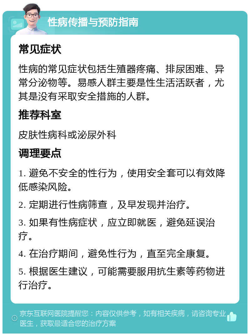 性病传播与预防指南 常见症状 性病的常见症状包括生殖器疼痛、排尿困难、异常分泌物等。易感人群主要是性生活活跃者，尤其是没有采取安全措施的人群。 推荐科室 皮肤性病科或泌尿外科 调理要点 1. 避免不安全的性行为，使用安全套可以有效降低感染风险。 2. 定期进行性病筛查，及早发现并治疗。 3. 如果有性病症状，应立即就医，避免延误治疗。 4. 在治疗期间，避免性行为，直至完全康复。 5. 根据医生建议，可能需要服用抗生素等药物进行治疗。