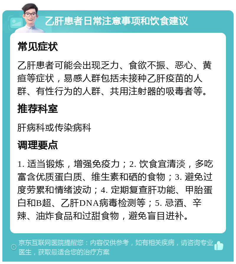 乙肝患者日常注意事项和饮食建议 常见症状 乙肝患者可能会出现乏力、食欲不振、恶心、黄疸等症状，易感人群包括未接种乙肝疫苗的人群、有性行为的人群、共用注射器的吸毒者等。 推荐科室 肝病科或传染病科 调理要点 1. 适当锻炼，增强免疫力；2. 饮食宜清淡，多吃富含优质蛋白质、维生素和硒的食物；3. 避免过度劳累和情绪波动；4. 定期复查肝功能、甲胎蛋白和B超、乙肝DNA病毒检测等；5. 忌酒、辛辣、油炸食品和过甜食物，避免盲目进补。