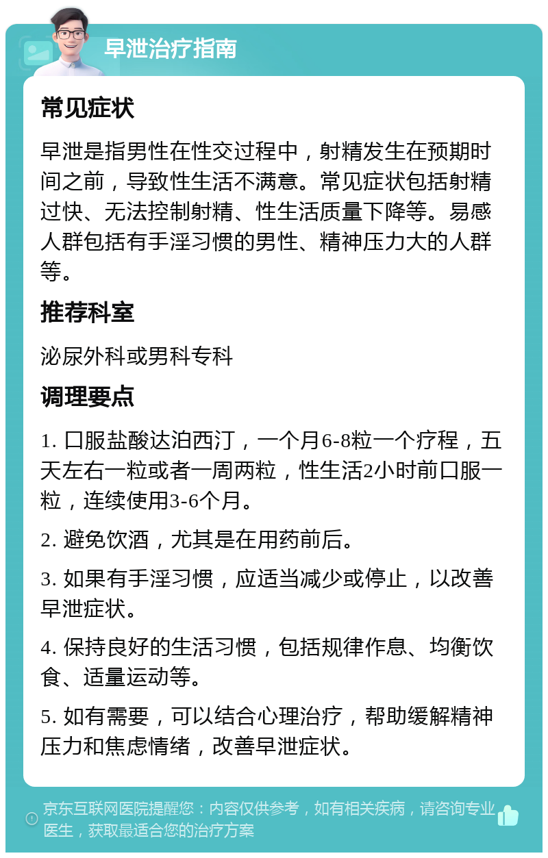 早泄治疗指南 常见症状 早泄是指男性在性交过程中，射精发生在预期时间之前，导致性生活不满意。常见症状包括射精过快、无法控制射精、性生活质量下降等。易感人群包括有手淫习惯的男性、精神压力大的人群等。 推荐科室 泌尿外科或男科专科 调理要点 1. 口服盐酸达泊西汀，一个月6-8粒一个疗程，五天左右一粒或者一周两粒，性生活2小时前口服一粒，连续使用3-6个月。 2. 避免饮酒，尤其是在用药前后。 3. 如果有手淫习惯，应适当减少或停止，以改善早泄症状。 4. 保持良好的生活习惯，包括规律作息、均衡饮食、适量运动等。 5. 如有需要，可以结合心理治疗，帮助缓解精神压力和焦虑情绪，改善早泄症状。