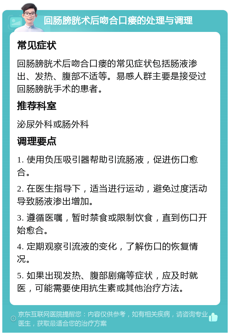 回肠膀胱术后吻合口瘘的处理与调理 常见症状 回肠膀胱术后吻合口瘘的常见症状包括肠液渗出、发热、腹部不适等。易感人群主要是接受过回肠膀胱手术的患者。 推荐科室 泌尿外科或肠外科 调理要点 1. 使用负压吸引器帮助引流肠液，促进伤口愈合。 2. 在医生指导下，适当进行运动，避免过度活动导致肠液渗出增加。 3. 遵循医嘱，暂时禁食或限制饮食，直到伤口开始愈合。 4. 定期观察引流液的变化，了解伤口的恢复情况。 5. 如果出现发热、腹部剧痛等症状，应及时就医，可能需要使用抗生素或其他治疗方法。