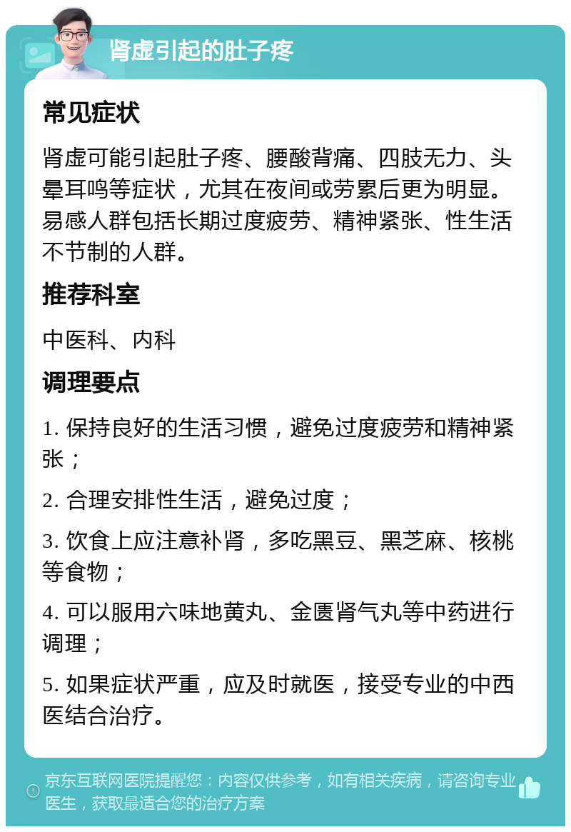 肾虚引起的肚子疼 常见症状 肾虚可能引起肚子疼、腰酸背痛、四肢无力、头晕耳鸣等症状，尤其在夜间或劳累后更为明显。易感人群包括长期过度疲劳、精神紧张、性生活不节制的人群。 推荐科室 中医科、内科 调理要点 1. 保持良好的生活习惯，避免过度疲劳和精神紧张； 2. 合理安排性生活，避免过度； 3. 饮食上应注意补肾，多吃黑豆、黑芝麻、核桃等食物； 4. 可以服用六味地黄丸、金匮肾气丸等中药进行调理； 5. 如果症状严重，应及时就医，接受专业的中西医结合治疗。