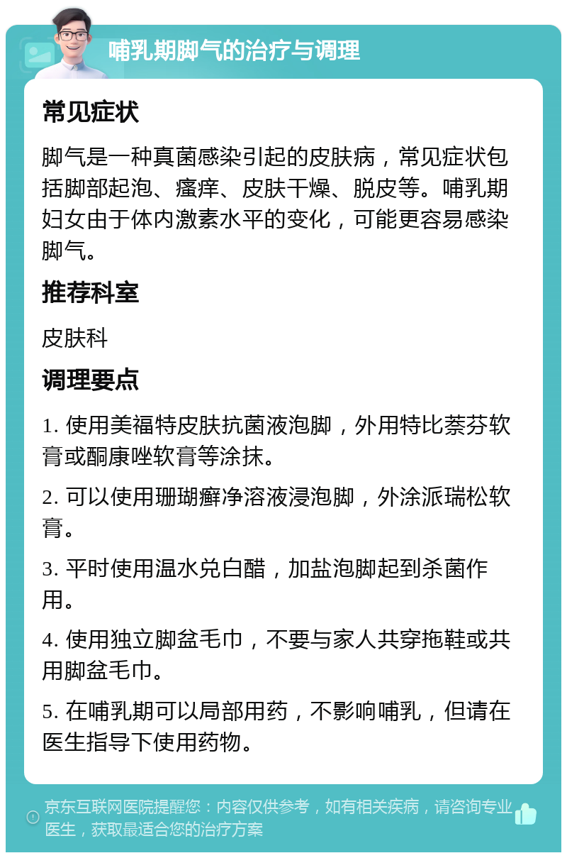 哺乳期脚气的治疗与调理 常见症状 脚气是一种真菌感染引起的皮肤病，常见症状包括脚部起泡、瘙痒、皮肤干燥、脱皮等。哺乳期妇女由于体内激素水平的变化，可能更容易感染脚气。 推荐科室 皮肤科 调理要点 1. 使用美福特皮肤抗菌液泡脚，外用特比萘芬软膏或酮康唑软膏等涂抹。 2. 可以使用珊瑚癣净溶液浸泡脚，外涂派瑞松软膏。 3. 平时使用温水兑白醋，加盐泡脚起到杀菌作用。 4. 使用独立脚盆毛巾，不要与家人共穿拖鞋或共用脚盆毛巾。 5. 在哺乳期可以局部用药，不影响哺乳，但请在医生指导下使用药物。