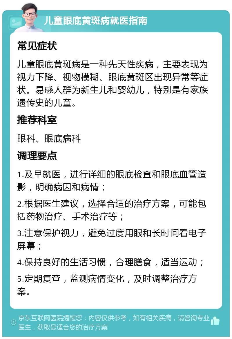 儿童眼底黄斑病就医指南 常见症状 儿童眼底黄斑病是一种先天性疾病，主要表现为视力下降、视物模糊、眼底黄斑区出现异常等症状。易感人群为新生儿和婴幼儿，特别是有家族遗传史的儿童。 推荐科室 眼科、眼底病科 调理要点 1.及早就医，进行详细的眼底检查和眼底血管造影，明确病因和病情； 2.根据医生建议，选择合适的治疗方案，可能包括药物治疗、手术治疗等； 3.注意保护视力，避免过度用眼和长时间看电子屏幕； 4.保持良好的生活习惯，合理膳食，适当运动； 5.定期复查，监测病情变化，及时调整治疗方案。