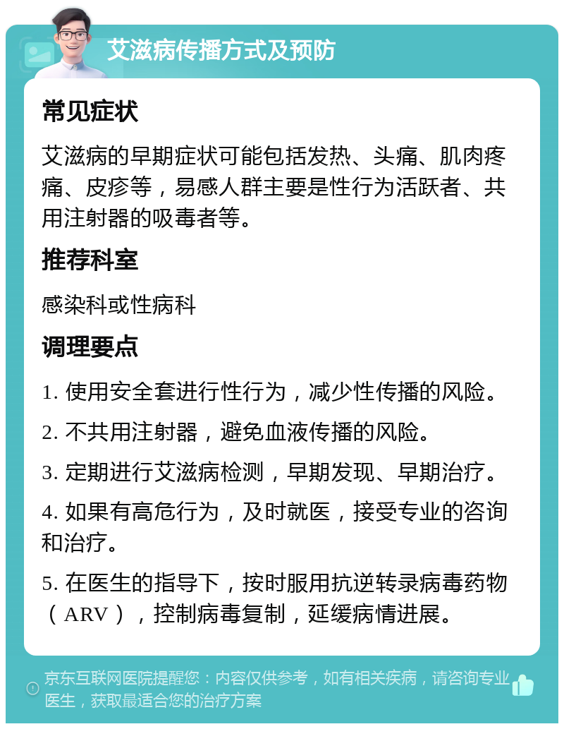 艾滋病传播方式及预防 常见症状 艾滋病的早期症状可能包括发热、头痛、肌肉疼痛、皮疹等，易感人群主要是性行为活跃者、共用注射器的吸毒者等。 推荐科室 感染科或性病科 调理要点 1. 使用安全套进行性行为，减少性传播的风险。 2. 不共用注射器，避免血液传播的风险。 3. 定期进行艾滋病检测，早期发现、早期治疗。 4. 如果有高危行为，及时就医，接受专业的咨询和治疗。 5. 在医生的指导下，按时服用抗逆转录病毒药物（ARV），控制病毒复制，延缓病情进展。