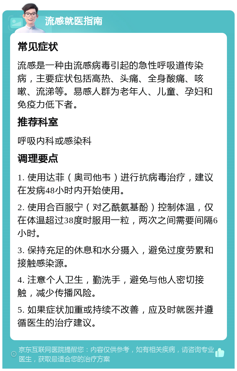 流感就医指南 常见症状 流感是一种由流感病毒引起的急性呼吸道传染病，主要症状包括高热、头痛、全身酸痛、咳嗽、流涕等。易感人群为老年人、儿童、孕妇和免疫力低下者。 推荐科室 呼吸内科或感染科 调理要点 1. 使用达菲（奥司他韦）进行抗病毒治疗，建议在发病48小时内开始使用。 2. 使用合百服宁（对乙酰氨基酚）控制体温，仅在体温超过38度时服用一粒，两次之间需要间隔6小时。 3. 保持充足的休息和水分摄入，避免过度劳累和接触感染源。 4. 注意个人卫生，勤洗手，避免与他人密切接触，减少传播风险。 5. 如果症状加重或持续不改善，应及时就医并遵循医生的治疗建议。