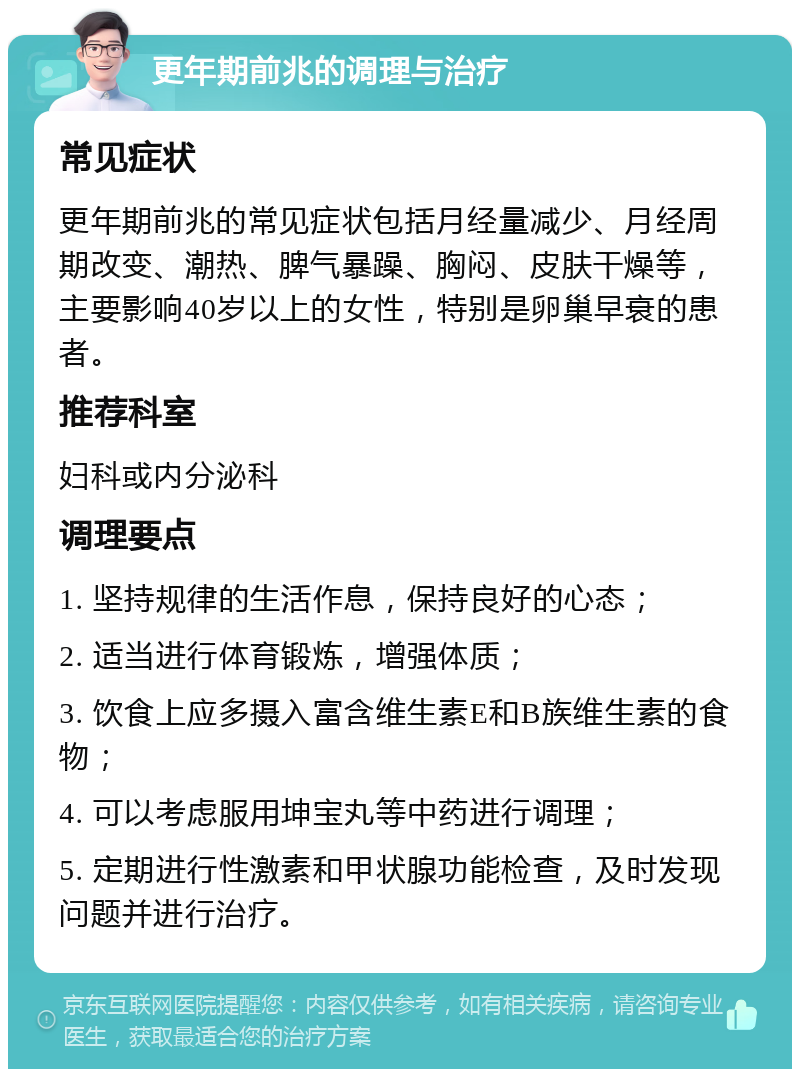 更年期前兆的调理与治疗 常见症状 更年期前兆的常见症状包括月经量减少、月经周期改变、潮热、脾气暴躁、胸闷、皮肤干燥等，主要影响40岁以上的女性，特别是卵巢早衰的患者。 推荐科室 妇科或内分泌科 调理要点 1. 坚持规律的生活作息，保持良好的心态； 2. 适当进行体育锻炼，增强体质； 3. 饮食上应多摄入富含维生素E和B族维生素的食物； 4. 可以考虑服用坤宝丸等中药进行调理； 5. 定期进行性激素和甲状腺功能检查，及时发现问题并进行治疗。