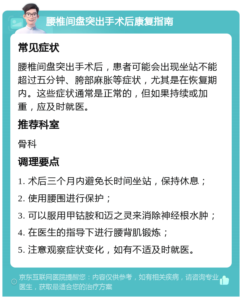 腰椎间盘突出手术后康复指南 常见症状 腰椎间盘突出手术后，患者可能会出现坐站不能超过五分钟、胯部麻胀等症状，尤其是在恢复期内。这些症状通常是正常的，但如果持续或加重，应及时就医。 推荐科室 骨科 调理要点 1. 术后三个月内避免长时间坐站，保持休息； 2. 使用腰围进行保护； 3. 可以服用甲钴胺和迈之灵来消除神经根水肿； 4. 在医生的指导下进行腰背肌锻炼； 5. 注意观察症状变化，如有不适及时就医。