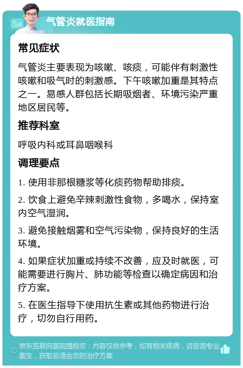 气管炎就医指南 常见症状 气管炎主要表现为咳嗽、咳痰，可能伴有刺激性咳嗽和吸气时的刺激感。下午咳嗽加重是其特点之一。易感人群包括长期吸烟者、环境污染严重地区居民等。 推荐科室 呼吸内科或耳鼻咽喉科 调理要点 1. 使用非那根糖浆等化痰药物帮助排痰。 2. 饮食上避免辛辣刺激性食物，多喝水，保持室内空气湿润。 3. 避免接触烟雾和空气污染物，保持良好的生活环境。 4. 如果症状加重或持续不改善，应及时就医，可能需要进行胸片、肺功能等检查以确定病因和治疗方案。 5. 在医生指导下使用抗生素或其他药物进行治疗，切勿自行用药。