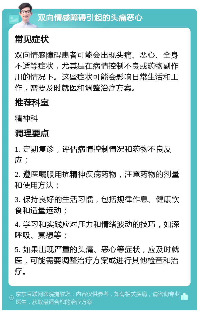 双向情感障碍引起的头痛恶心 常见症状 双向情感障碍患者可能会出现头痛、恶心、全身不适等症状，尤其是在病情控制不良或药物副作用的情况下。这些症状可能会影响日常生活和工作，需要及时就医和调整治疗方案。 推荐科室 精神科 调理要点 1. 定期复诊，评估病情控制情况和药物不良反应； 2. 遵医嘱服用抗精神疾病药物，注意药物的剂量和使用方法； 3. 保持良好的生活习惯，包括规律作息、健康饮食和适量运动； 4. 学习和实践应对压力和情绪波动的技巧，如深呼吸、冥想等； 5. 如果出现严重的头痛、恶心等症状，应及时就医，可能需要调整治疗方案或进行其他检查和治疗。