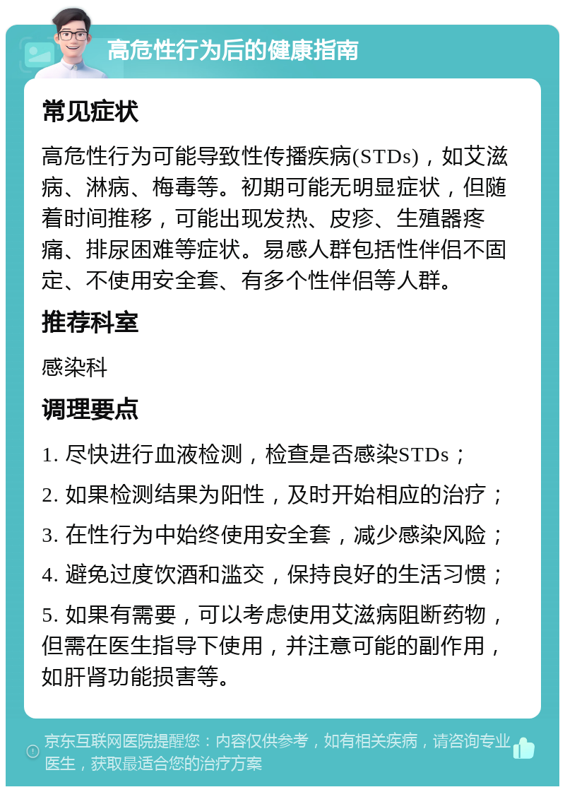 高危性行为后的健康指南 常见症状 高危性行为可能导致性传播疾病(STDs)，如艾滋病、淋病、梅毒等。初期可能无明显症状，但随着时间推移，可能出现发热、皮疹、生殖器疼痛、排尿困难等症状。易感人群包括性伴侣不固定、不使用安全套、有多个性伴侣等人群。 推荐科室 感染科 调理要点 1. 尽快进行血液检测，检查是否感染STDs； 2. 如果检测结果为阳性，及时开始相应的治疗； 3. 在性行为中始终使用安全套，减少感染风险； 4. 避免过度饮酒和滥交，保持良好的生活习惯； 5. 如果有需要，可以考虑使用艾滋病阻断药物，但需在医生指导下使用，并注意可能的副作用，如肝肾功能损害等。