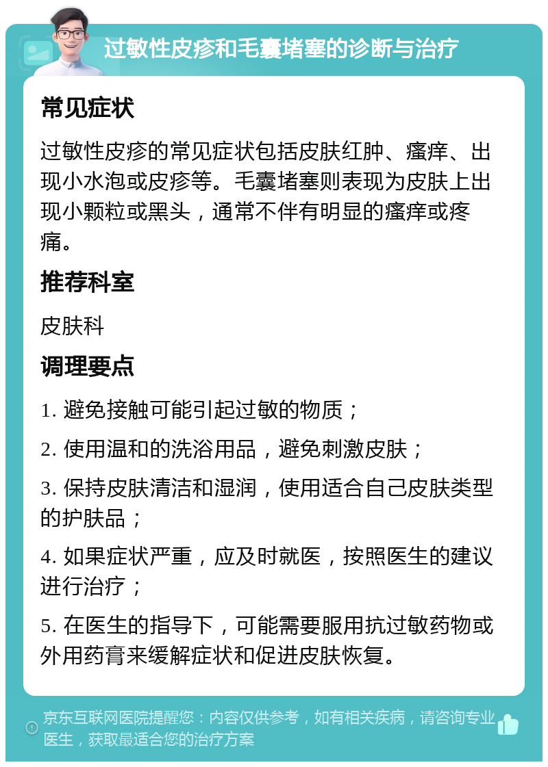 过敏性皮疹和毛囊堵塞的诊断与治疗 常见症状 过敏性皮疹的常见症状包括皮肤红肿、瘙痒、出现小水泡或皮疹等。毛囊堵塞则表现为皮肤上出现小颗粒或黑头，通常不伴有明显的瘙痒或疼痛。 推荐科室 皮肤科 调理要点 1. 避免接触可能引起过敏的物质； 2. 使用温和的洗浴用品，避免刺激皮肤； 3. 保持皮肤清洁和湿润，使用适合自己皮肤类型的护肤品； 4. 如果症状严重，应及时就医，按照医生的建议进行治疗； 5. 在医生的指导下，可能需要服用抗过敏药物或外用药膏来缓解症状和促进皮肤恢复。