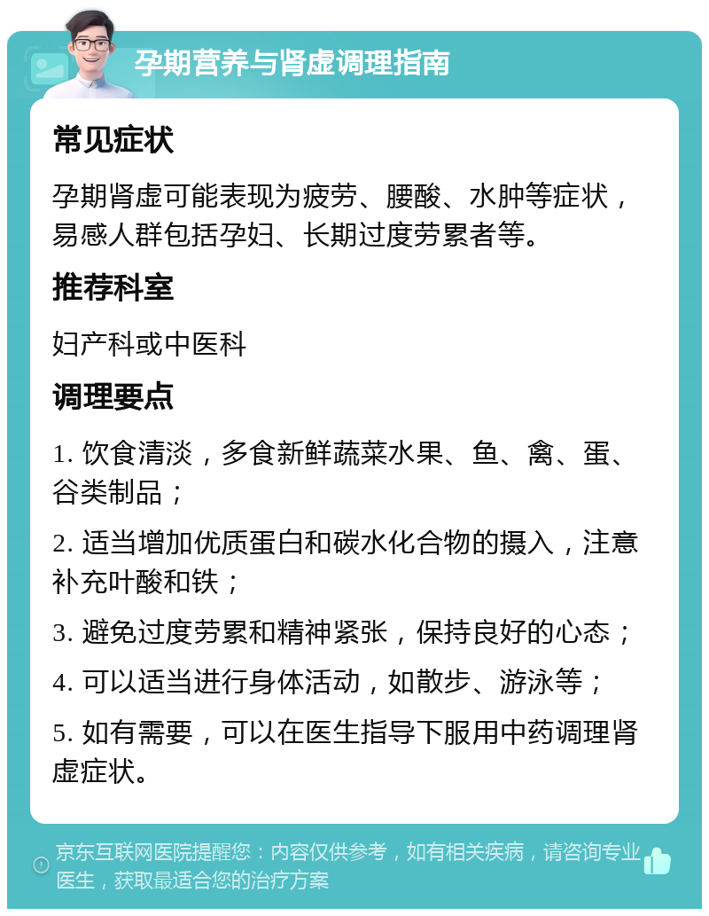 孕期营养与肾虚调理指南 常见症状 孕期肾虚可能表现为疲劳、腰酸、水肿等症状，易感人群包括孕妇、长期过度劳累者等。 推荐科室 妇产科或中医科 调理要点 1. 饮食清淡，多食新鲜蔬菜水果、鱼、禽、蛋、谷类制品； 2. 适当增加优质蛋白和碳水化合物的摄入，注意补充叶酸和铁； 3. 避免过度劳累和精神紧张，保持良好的心态； 4. 可以适当进行身体活动，如散步、游泳等； 5. 如有需要，可以在医生指导下服用中药调理肾虚症状。