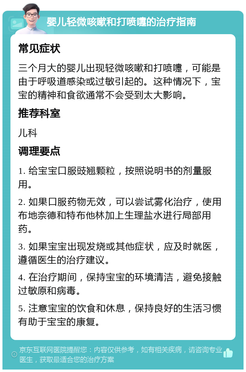 婴儿轻微咳嗽和打喷嚏的治疗指南 常见症状 三个月大的婴儿出现轻微咳嗽和打喷嚏，可能是由于呼吸道感染或过敏引起的。这种情况下，宝宝的精神和食欲通常不会受到太大影响。 推荐科室 儿科 调理要点 1. 给宝宝口服豉翘颗粒，按照说明书的剂量服用。 2. 如果口服药物无效，可以尝试雾化治疗，使用布地奈德和特布他林加上生理盐水进行局部用药。 3. 如果宝宝出现发烧或其他症状，应及时就医，遵循医生的治疗建议。 4. 在治疗期间，保持宝宝的环境清洁，避免接触过敏原和病毒。 5. 注意宝宝的饮食和休息，保持良好的生活习惯有助于宝宝的康复。