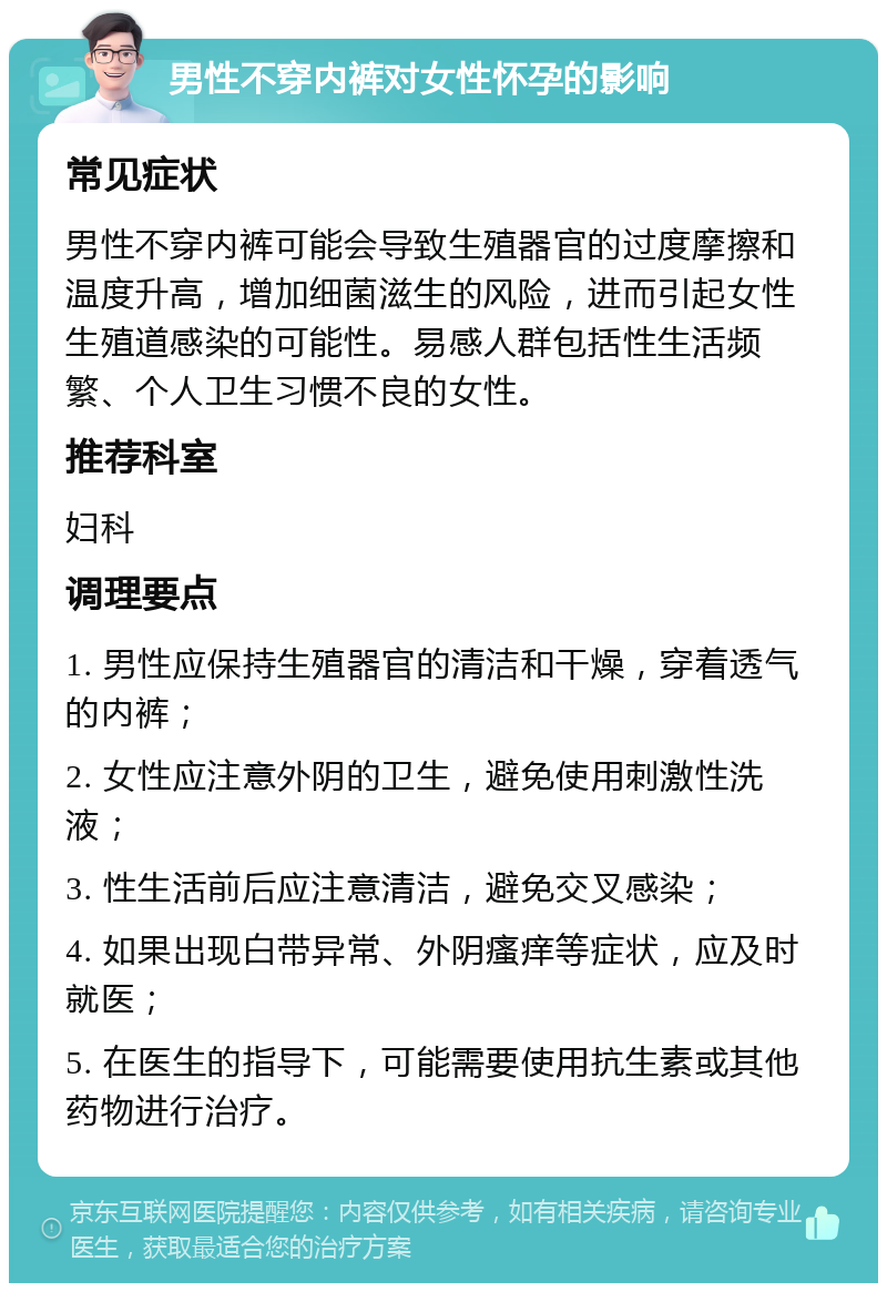 男性不穿内裤对女性怀孕的影响 常见症状 男性不穿内裤可能会导致生殖器官的过度摩擦和温度升高，增加细菌滋生的风险，进而引起女性生殖道感染的可能性。易感人群包括性生活频繁、个人卫生习惯不良的女性。 推荐科室 妇科 调理要点 1. 男性应保持生殖器官的清洁和干燥，穿着透气的内裤； 2. 女性应注意外阴的卫生，避免使用刺激性洗液； 3. 性生活前后应注意清洁，避免交叉感染； 4. 如果出现白带异常、外阴瘙痒等症状，应及时就医； 5. 在医生的指导下，可能需要使用抗生素或其他药物进行治疗。