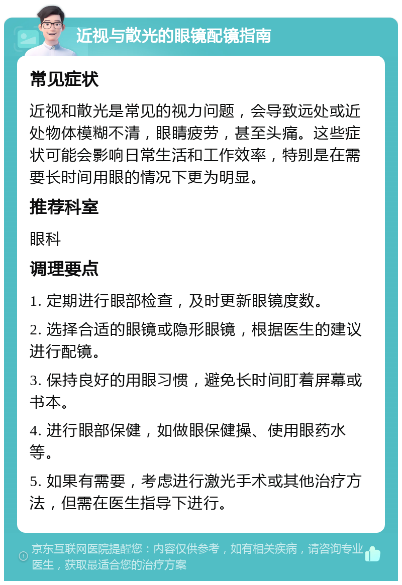 近视与散光的眼镜配镜指南 常见症状 近视和散光是常见的视力问题，会导致远处或近处物体模糊不清，眼睛疲劳，甚至头痛。这些症状可能会影响日常生活和工作效率，特别是在需要长时间用眼的情况下更为明显。 推荐科室 眼科 调理要点 1. 定期进行眼部检查，及时更新眼镜度数。 2. 选择合适的眼镜或隐形眼镜，根据医生的建议进行配镜。 3. 保持良好的用眼习惯，避免长时间盯着屏幕或书本。 4. 进行眼部保健，如做眼保健操、使用眼药水等。 5. 如果有需要，考虑进行激光手术或其他治疗方法，但需在医生指导下进行。